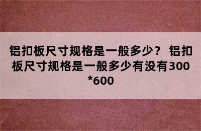 铝扣板尺寸规格是一般多少？ 铝扣板尺寸规格是一般多少有没有300*600